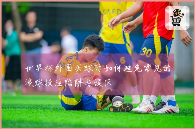 世界杯外围买球时如何避免常见的滚球投注陷阱与误区